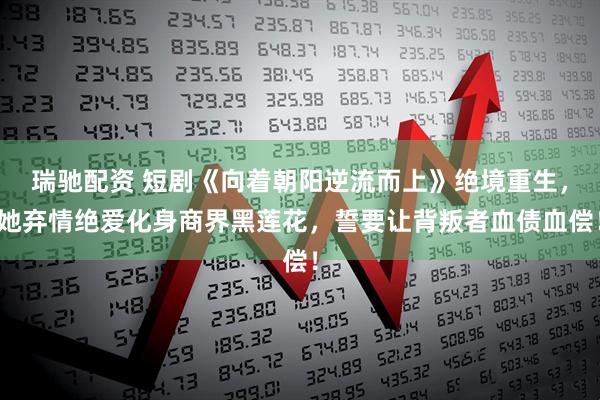 瑞驰配资 短剧《向着朝阳逆流而上》绝境重生，她弃情绝爱化身商界黑莲花，誓要让背叛者血债血偿！