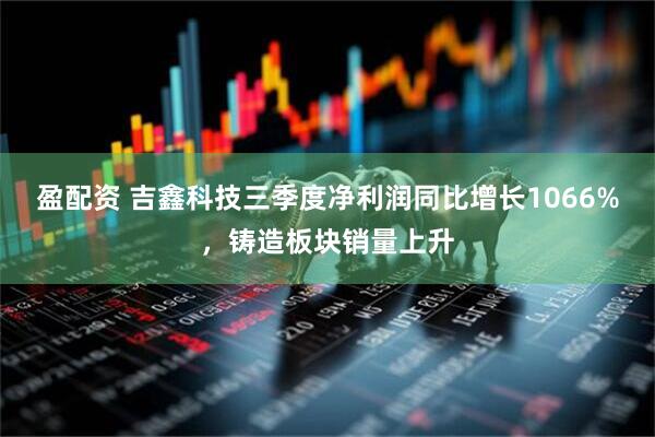 盈配资 吉鑫科技三季度净利润同比增长1066%，铸造板块销量上升