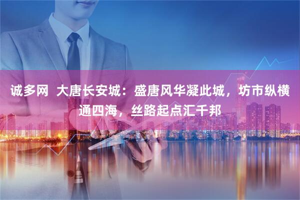 诚多网  大唐长安城：盛唐风华凝此城，坊市纵横通四海，丝路起点汇千邦