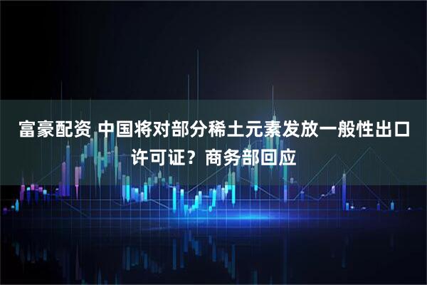 富豪配资 中国将对部分稀土元素发放一般性出口许可证？商务部回应