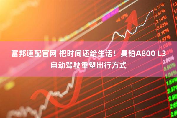 富邦速配官网 把时间还给生活！昊铂A800 L3自动驾驶重塑出行方式