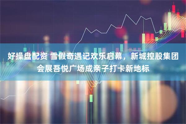 好操盘配资 雪假奇遇记欢乐启幕，新城控股集团会展吾悦广场成亲子打卡新地标