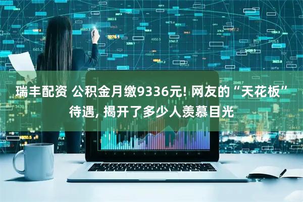 瑞丰配资 公积金月缴9336元! 网友的“天花板”待遇, 揭开了多少人羡慕目光