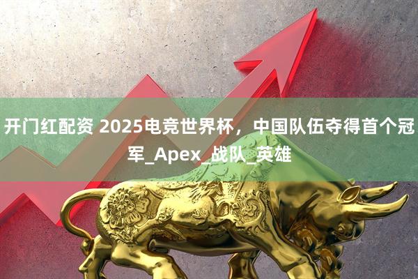开门红配资 2025电竞世界杯，中国队伍夺得首个冠军_Apex_战队_英雄