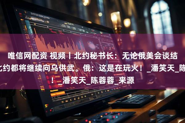 唯信网配资 视频丨北约秘书长：无论俄美会谈结果如何，北约都将继续向乌供武。俄：这是在玩火！_潘笑天_陈蓉蓉_来源