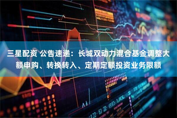 三星配资 公告速递：长城双动力混合基金调整大额申购、转换转入、定期定额投资业务限额